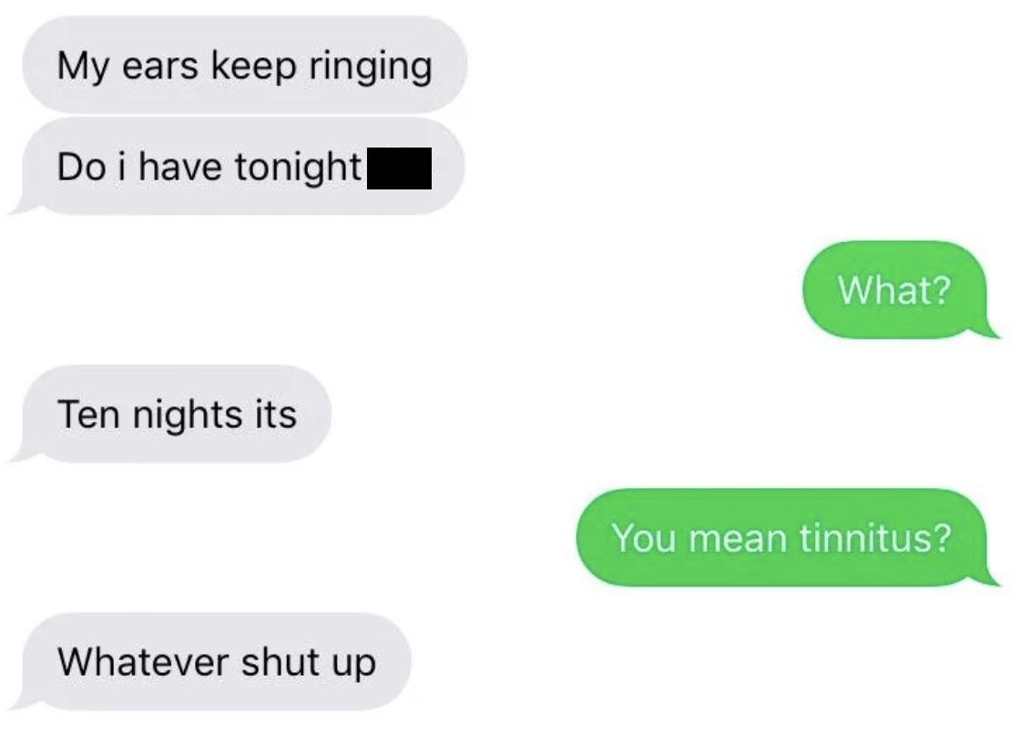 people misspelling words - My ears keep ringing Do i have tonight| What? Ten nights its Whatever shut up You mean tinnitus?